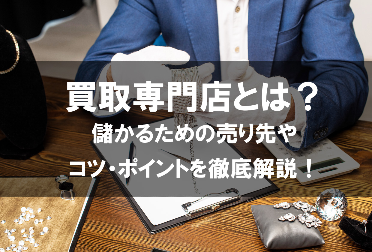 買取専門店とは？儲かるための売り先やコツ・ポイントを徹底解説 